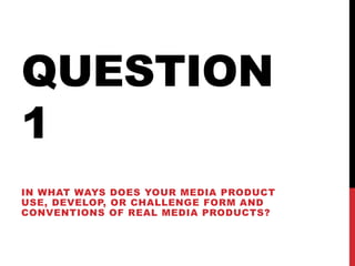 QUESTION
1
IN WHAT WAYS DOES YOUR MEDIA PRODUCT
USE, DEVELOP, OR CHALLENGE FORM AND
CONVENTIONS OF REAL MEDIA PRODUCTS?
 