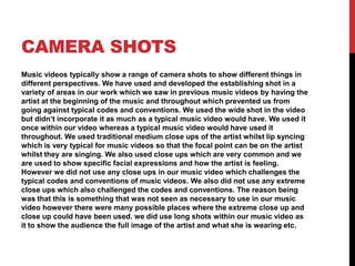 CAMERA SHOTS
Music videos typically show a range of camera shots to show different things in
different perspectives. We have used and developed the establishing shot in a
variety of areas in our work which we saw in previous music videos by having the
artist at the beginning of the music and throughout which prevented us from
going against typical codes and conventions. We used the wide shot in the video
but didn’t incorporate it as much as a typical music video would have. We used it
once within our video whereas a typical music video would have used it
throughout. We used traditional medium close ups of the artist whilst lip syncing
which is very typical for music videos so that the focal point can be on the artist
whilst they are singing. We also used close ups which are very common and we
are used to show specific facial expressions and how the artist is feeling.
However we did not use any close ups in our music video which challenges the
typical codes and conventions of music videos. We also did not use any extreme
close ups which also challenged the codes and conventions. The reason being
was that this is something that was not seen as necessary to use in our music
video however there were many possible places where the extreme close up and
close up could have been used. we did use long shots within our music video as
it to show the audience the full image of the artist and what she is wearing etc.
 