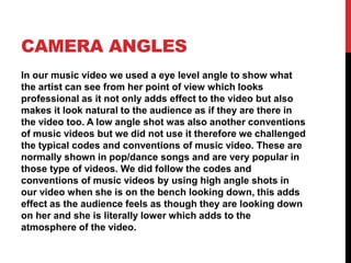 CAMERA ANGLES
In our music video we used a eye level angle to show what
the artist can see from her point of view which looks
professional as it not only adds effect to the video but also
makes it look natural to the audience as if they are there in
the video too. A low angle shot was also another conventions
of music videos but we did not use it therefore we challenged
the typical codes and conventions of music video. These are
normally shown in pop/dance songs and are very popular in
those type of videos. We did follow the codes and
conventions of music videos by using high angle shots in
our video when she is on the bench looking down, this adds
effect as the audience feels as though they are looking down
on her and she is literally lower which adds to the
atmosphere of the video.
 