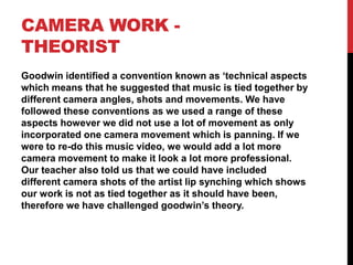 CAMERA WORK -
THEORIST
Goodwin identified a convention known as ‘technical aspects
which means that he suggested that music is tied together by
different camera angles, shots and movements. We have
followed these conventions as we used a range of these
aspects however we did not use a lot of movement as only
incorporated one camera movement which is panning. If we
were to re-do this music video, we would add a lot more
camera movement to make it look a lot more professional.
Our teacher also told us that we could have included
different camera shots of the artist lip synching which shows
our work is not as tied together as it should have been,
therefore we have challenged goodwin’s theory.
 