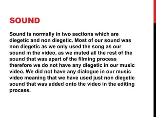 SOUND
Sound is normally in two sections which are
diegetic and non diegetic. Most of our sound was
non diegetic as we only used the song as our
sound in the video, as we muted all the rest of the
sound that was apart of the filming process
therefore we do not have any diegetic in our music
video. We did not have any dialogue in our music
video meaning that we have used just non diegetic
sound that was added onto the video in the editing
process.
 