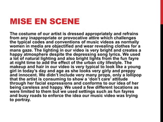 MISE EN SCENE
The costume of our artist is dressed appropriately and refrains
from any inappropriate or provocative attire which challenges
the typical codes and conventions of music videos as normally
women in media are objectified and wear revealing clothes for a
mans gaze. The lighting in our video is very bright and creates a
happy atmosphere despite the depressing song lyrics. We used
a lot of natural lighting and also bright lights from the fun fayre
at night time to add the effect of the urban city lifestyle. The
makeup and hair in our video is very typical to look like a young
girl in today’s day and age as she looks very girly and preppy
and innocent. We didn’t include very many props, only a lollipop
that the artist is consuming to show a ‘don’t care’ attitude
through her facial expressions and conforms to our idea of her
being careless and happy. We used a few different locations as
were limited to them but we used settings such as fun fayres
and busy roads to enforce the idea our music video was trying
to portray.
 