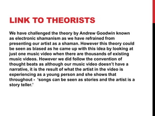 LINK TO THEORISTS
We have challenged the theory by Andrew Goodwin known
as electronic shamanism as we have refrained from
presenting our artist as a shaman. However this theory could
be seen as biased as he came up with this idea by looking at
just one music video when there are thousands of existing
music videos. However we did follow the convention of
thought beats as although our music video doesn’t have a
narrative, it is the result of what the artist in the video is
experiencing as a young person and she shows that
throughout - ‘songs can be seen as stories and the artist is a
story teller.’
 