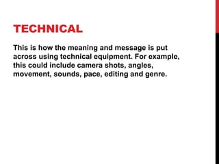 TECHNICAL
This is how the meaning and message is put
across using technical equipment. For example,
this could include camera shots, angles,
movement, sounds, pace, editing and genre.
 