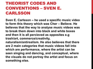 THEORIST CODES AND
CONVENTIONS – SVEN E.
CARLSSON
Sven E. Carlsson – he used a specific music video
to form this theory which was Cher – Believe. He
believes that the way to analyse music videos was
to break them down into black and white boxes
and then it is all percieved as opposites e.g
trash/art, commerce/creativity,
naturalism/antirealism. He also believes that there
are 2 main categories that music videos fall into
which are performance, where the artist can be
seen singing and dancing, and conceptual, where
the visuals do not portray the artist and focus on
something else.
 