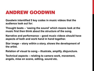 ANDREW GOODWIN
Goodwin intentified 5 key codes in music videos that the
audience look out for:
Thought beats – ‘seeing the sound’ which means look at the
music first then think about the structure of the song.
Narrative and performance – good music videos should have
aspects of both and work hand in hand together.
Star image – story within a story, shows the development of
the artist.
Relation of visual to song – illustrate, amplify, disjuncture.
Technical aspects – relating to camera work, movement,
angels, mise en scene, editing, sound etc.
 