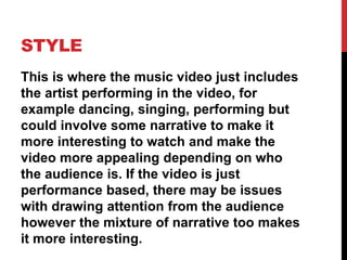 STYLE
This is where the music video just includes
the artist performing in the video, for
example dancing, singing, performing but
could involve some narrative to make it
more interesting to watch and make the
video more appealing depending on who
the audience is. If the video is just
performance based, there may be issues
with drawing attention from the audience
however the mixture of narrative too makes
it more interesting.
 