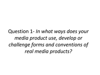 Question 1- In what ways does your
media product use, develop or
challenge forms and conventions of
real media products?
 