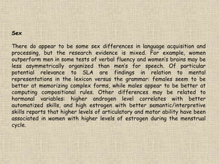 Sex
There do appear to be some sex differences in language acquisition and
processing, but the research evidence is mixed. For example, women
outperform men in some tests of verbal fluency and women’s brains may be
less asymmetrically organized than men’s for speech. Of particular
potential relevance to SLA are findings in relation to mental
representations in the lexicon versus the grammar: females seem to be
better at memorizing complex forms, while males appear to be better at
computing compositional rules. Other differences may be related to
hormonal variables: higher androgen level correlates with better
automatized skills, and high estrogen with better semantic/interpretive
skills reports that higher levels of articulatory and motor ability have been
associated in women with higher levels of estrogen during the menstrual
cycle.
 