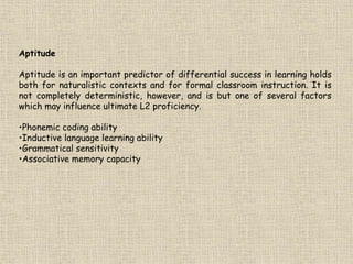 Aptitude
Aptitude is an important predictor of differential success in learning holds
both for naturalistic contexts and for formal classroom instruction. It is
not completely deterministic, however, and is but one of several factors
which may influence ultimate L2 proficiency.
•Phonemic coding ability
•Inductive language learning ability
•Grammatical sensitivity
•Associative memory capacity
 