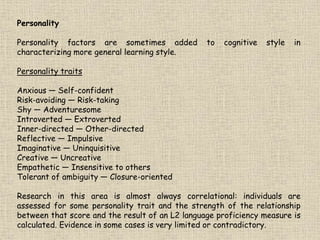 Personality
Personality factors are sometimes added to cognitive style in
characterizing more general learning style.
Personality traits
Anxious — Self-confident
Risk-avoiding — Risk-taking
Shy — Adventuresome
Introverted — Extroverted
Inner-directed — Other-directed
Reflective — Impulsive
Imaginative — Uninquisitive
Creative — Uncreative
Empathetic — Insensitive to others
Tolerant of ambiguity — Closure-oriented
Research in this area is almost always correlational: individuals are
assessed for some personality trait and the strength of the relationship
between that score and the result of an L2 language proficiency measure is
calculated. Evidence in some cases is very limited or contradictory.
 