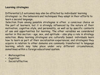 Learning strategies
Differential L2 outcomes may also be affected by individuals’ learning
strategies: i.e. the behaviors and techniques they adopt in their efforts to
learn a second language.
Selection from among possible strategies is often a conscious choice on
the part of learners, but it is strongly influenced by the nature of their
motivation, cognitive style, and personality, as well as by specific contexts
of use and opportunities for learning. The other variables we considered
earlier in this section – age, sex, and aptitude – also play a role in strategy
selection. Many learning strategies are culturally based: individuals learn
how to learn as part of their socialization experiences, and strategies they
acquire in relation to other domains are commonly transferred to language
learning, which may take place under very different circumstances,
sometimes within a foreign educational system.
• Metacognitive
• Cognitive:
• Social/affective
 