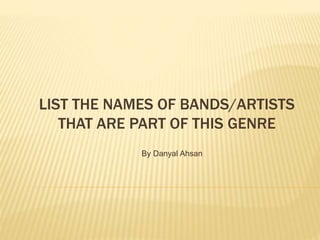 LIST THE NAMES OF BANDS/ARTISTS
THAT ARE PART OF THIS GENRE
By Danyal Ahsan
 