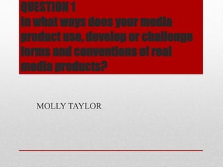 QUESTION 1
In what ways does your media
product use, develop or challenge
forms and conventions of real
media products?
MOLLY TAYLOR
 