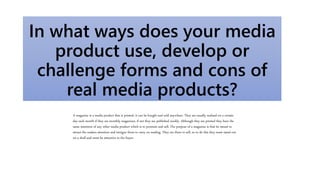 In what ways does your media
product use, develop or
challenge forms and cons of
real media products?
A magazine is a media product that is printed, it can be bought and sold anywhere. They are usually realised on a certain
day each month if they are monthly magazines, if not they are published weekly. Although they are printed they have the
same intention of any other media product which is to promote and sell. The purpose of a magazine is that its meant to
attract the readers attention and intrigue them to carry on reading. They are there to sell, so to do this they must stand out
on a shelf and must be attractive to the buyer.
 