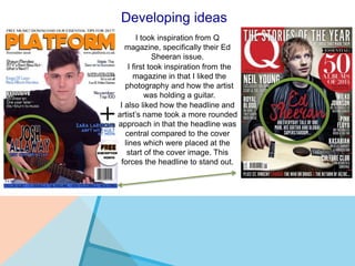 Developing ideas
I took inspiration from Q
magazine, specifically their Ed
Sheeran issue.
I first took inspiration from the
magazine in that I liked the
photography and how the artist
was holding a guitar.
I also liked how the headline and
artist’s name took a more rounded
approach in that the headline was
central compared to the cover
lines which were placed at the
start of the cover image. This
forces the headline to stand out.
 