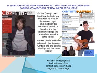 IN WHAT WAYS DOES YOUR MEDIA PRODUCT USE, DEVELOP AND CHALLENGE
FORMS & CONVENTIONS OF REAL MEDIA PRODUCTS?
On this Q magazine, I
liked how the featuring
artist took up most of
the content page.
I also liked how the
text was to the left of
the artist and the
column headings and
the numbers were the
same colour.
My text follows the same
scheme in that the page
numbers and the column
headings are the same
colour.
My artist photography is
the focal point of the
content page, like in the Q
magazine content page.
 
