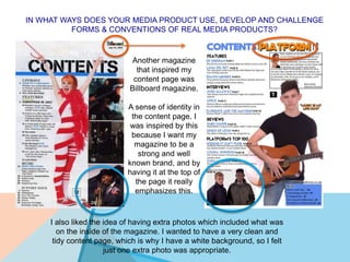 IN WHAT WAYS DOES YOUR MEDIA PRODUCT USE, DEVELOP AND CHALLENGE
FORMS & CONVENTIONS OF REAL MEDIA PRODUCTS?
Another magazine
that inspired my
content page was
Billboard magazine.
A sense of identity in
the content page. I
was inspired by this
because I want my
magazine to be a
strong and well
known brand, and by
having it at the top of
the page it really
emphasizes this.
I also liked the idea of having extra photos which included what was
on the inside of the magazine. I wanted to have a very clean and
tidy content page, which is why I have a white background, so I felt
just one extra photo was appropriate.
 