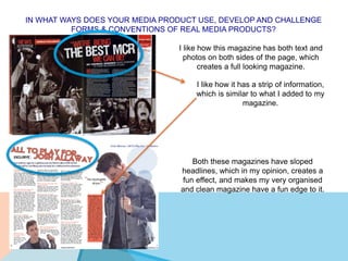 IN WHAT WAYS DOES YOUR MEDIA PRODUCT USE, DEVELOP AND CHALLENGE
FORMS & CONVENTIONS OF REAL MEDIA PRODUCTS?
I like how this magazine has both text and
photos on both sides of the page, which
creates a full looking magazine.
I like how it has a strip of information,
which is similar to what I added to my
magazine.
Both these magazines have sloped
headlines, which in my opinion, creates a
fun effect, and makes my very organised
and clean magazine have a fun edge to it.
 
