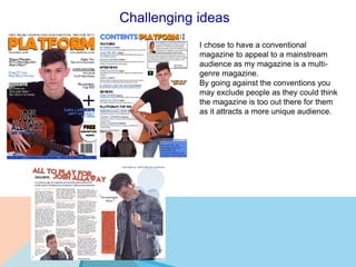 Challenging ideas
I chose to have a conventional
magazine to appeal to a mainstream
audience as my magazine is a multi-
genre magazine.
By going against the conventions you
may exclude people as they could think
the magazine is too out there for them
as it attracts a more unique audience.
 