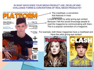 IN WHAT WAYS DOES YOUR MEDIA PRODUCT USE, DEVELOP AND
CHALLENGE FORMS & CONVENTIONS OF REAL MEDIA PRODUCTS?
The masthead, a convention
that features in most
magazines.
I chose to have my artist giving eye contact
Because I felt this would encourage people to
read the magazine by communicating with them.
This is a popular convention of a magazine.
For example, both these magazines have a masthead and
Have the artist giving eye contact:
 