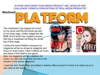 IN WHAT WAYS DOES YOUR MEDIA PRODUCT USE, DEVELOP AND
CHALLENGE FORMS & CONVENTIONS OF REAL MEDIA PRODUCTS?
Masthead:
The masthead is the biggest bit of text
on my cover and fills the whole top part
of my cover page. Unlike magazines like
NME and Q which has created a brand
that has a masthead not filling the whole
top of their page.
I chose the name Platform because my
magazine will be an all genre magazine and
focus on chart music, I feel it reflects all music
and doesn’t limit itself to one genre.
Also, my magazine will be a platform for
music, so I like how the name can link to the
function of the actual magazine.
I used the font, Death Star, and added a shadow effect around it to force it to stand out so it
was clear to the reader.
 
