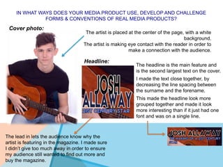 IN WHAT WAYS DOES YOUR MEDIA PRODUCT USE, DEVELOP AND CHALLENGE
FORMS & CONVENTIONS OF REAL MEDIA PRODUCTS?
Cover photo:
The artist is placed at the center of the page, with a white
background.
The artist is making eye contact with the reader in order to
make a connection with the audience.
Headline:
The headline is the main feature and
is the second largest text on the cover.
I made the text close together, by
decreasing the line spacing between
the surname and the forename.
This made the headline look more
grouped together and made it look
more interesting than if it just had one
font and was on a single line.
The lead in lets the audience know why the
artist is featuring in the magazine. I made sure
I didn’t give too much away in order to ensure
my audience still wanted to find out more and
buy the magazine.
 