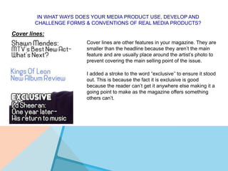 IN WHAT WAYS DOES YOUR MEDIA PRODUCT USE, DEVELOP AND
CHALLENGE FORMS & CONVENTIONS OF REAL MEDIA PRODUCTS?
Cover lines:
Cover lines are other features in your magazine. They are
smaller than the headline because they aren’t the main
feature and are usually place around the artist’s photo to
prevent covering the main selling point of the issue.
I added a stroke to the word “exclusive’’ to ensure it stood
out. This is because the fact it is exclusive is good
because the reader can’t get it anywhere else making it a
going point to make as the magazine offers something
others can’t.
 