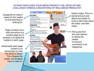 IN WHAT WAYS DOES YOUR MEDIA PRODUCT USE, DEVELOP AND
CHALLENGE FORMS & CONVENTIONS OF REAL MEDIA PRODUCTS?
Editor’s letter. This is a
personal touch and
allows the reader to
know a little more about
the editor, and their
views.
Pull quote from
the main feature
to attract the
reader.
A common
convention in all
magazines.
Categories to make it
easier for the reader
to find what they’re
looking for.
Page numbers are a
vital convention of a
content page as it’s
purpose is to guide the
readers to each page.
Underneath each page
content is an
introduction to what
the article is about.
This intrigues the
reader, encouraging
them to read on.
 