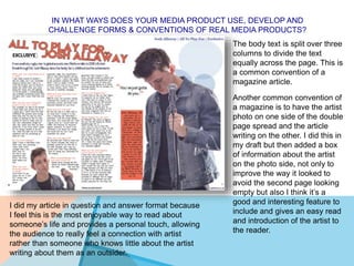 IN WHAT WAYS DOES YOUR MEDIA PRODUCT USE, DEVELOP AND
CHALLENGE FORMS & CONVENTIONS OF REAL MEDIA PRODUCTS?
The body text is split over three
columns to divide the text
equally across the page. This is
a common convention of a
magazine article.
Another common convention of
a magazine is to have the artist
photo on one side of the double
page spread and the article
writing on the other. I did this in
my draft but then added a box
of information about the artist
on the photo side, not only to
improve the way it looked to
avoid the second page looking
empty but also I think it’s a
good and interesting feature to
include and gives an easy read
and introduction of the artist to
the reader.
I did my article in question and answer format because
I feel this is the most enjoyable way to read about
someone’s life and provides a personal touch, allowing
the audience to really feel a connection with artist
rather than someone who knows little about the artist
writing about them as an outsider.
 