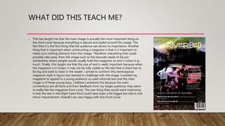WHAT DID THIS TEACH ME?
• This has taught me that the main image is actually the most important thing on
the front cover because everything is placed and styled around this image. The
fact that it is the first thing that the audience see shows its importance. Another
thing that is important when constructing a magazine is that it is important to
make sure nothing distracts from this image. Therefore, everything that could
possibly take away from the image such as the barcode needs to be put
somewhere where people would usually hold the magazine so won’t notice it as
much. Finally, this taught me that the size of text is really important because when
the magazine is in shops, it may not be fully visible so the text that is there has to
be big and bold to draw in the reader. I aimed to conform this stereotypical
magazine style in layout but wanted to challenge with the image. I wanted my
magazine to appeal to a young audience so used informal text and the main
image is of three young boys. I believe I achieved this because the main
conventions are all there and from feedback from my target audience, they seem
to really like the magazine front cover. The one thing they would want improving
is that the text in the Right hand third could have been a bit bigger but that is one
minor improvement. Overall I am very happy with this Front cover.
 