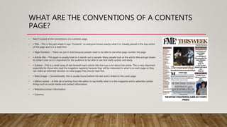 WHAT ARE THE CONVENTIONS OF A CONTENTS
PAGE?
• Next I looked at the conventions of a contents page:
• • Title – This is the part where it says “Contents” so everyone knows exactly what it is. Usually placed in the top centre
of the page and is in a bold font.
• • Page Numbers – These are put in bold because people need to be able to see what page number the page
• • Article title – This again is usually bold so it stands out to people. Many people look at the article title and get drawn
to certain ones so it is important for the audience to be able to see that really quickly and easily.
• • Subtext – This is a small lump of text beneath each article title that says a bit about the article. This is very important
especially for those who read the magazine regularly because they will be interested in what is on each page so they
can make an informed decision on what pages they should read first.
• • Main Image – Conventionally, this is usually found behind the text and is linked to the cover page.
• • Editors review – A little bit of writing from the editor to say briefly what is in the magazine and to advertise certain
things such as social media and contact information.
• • Websites/contact information
• • Columns
 