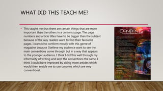 WHAT DID THIS TEACH ME?
• This taught me that there are certain things that are more
important than the others in a contents page. The page
numbers and article titles have to be bigger than the subtext
because of the way readers want to find their favourite
pages. I wanted to conform mostly with this genre of
magazine because I believe my audience want to see the
main conventions come through but in a way that appeals
to the younger audience. I think I did this well through my
informality of writing and kept the conventions the same. I
think I could have improved by doing more articles which
would then enable me to use columns which are very
conventional.
 