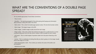 WHAT ARE THE CONVENTIONS OF A DOUBLE PAGE
SPREAD?
• For my double page spread, I found these conventions:
• • Title of article
• • Standfirst – The opening paragraph of the article giving brief background information
about whoever is being discussed in the article
• • Main article – This is what the double page spread is about. The text that has been written
• • Main image – The largest image on the DPS
• • Other images – Smaller images usually around the main image
• • Page number – This is the number that indicates the page and is usually found in a corner
to prevent distraction from the main article. Usually in bold so people can see it clearly.
• • Pull quote – This is a small snippet of quotation taken form the person featuring in the
article.
• • Anchor – This is a small piece of writing that tells you what is going on in the image. Usually
next to the image so it is clear.
• • Editor/photographer credit – This is where you mention the name of the editor and
photographer.
• • Website/social media
 