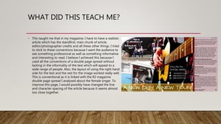 WHAT DID THIS TEACH ME?
• This taught me that in my magazine, I have to have a realistic
article which has the standfirst, main chunk of article,
editor/photographer credits and all these other things. I tried
to stick to these conventions because I want the audience to
see something professional as well as something informative
and interesting to read. I believe I achieved this because I
used all the conventions of a double page spread without
lacking in the informality of the text which will appeal to a
wide range of people. Also, the layout of using the right hand
side for the text and the rest for the image worked really well.
This is conventional as it is linked with the R2 magazine
double page spread I analysed about the female singer. To
improve this page, I would possibly have changed the line
and character spacing of the article because it seems almost
too close together.
 