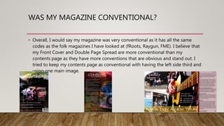 WAS MY MAGAZINE CONVENTIONAL?
• Overall, I would say my magazine was very conventional as it has all the same
codes as the folk magazines I have looked at (fRoots, Raygun, FME). I believe that
my Front Cover and Double Page Spread are more conventional than my
contents page as they have more conventions that are obvious and stand out. I
tried to keep my contents page as conventional with having the left side third and
using one main image.
 