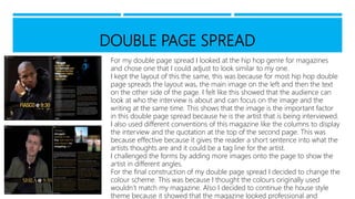 DOUBLE PAGE SPREAD
For my double page spread I looked at the hip hop genre for magazines
and chose one that I could adjust to look similar to my one.
I kept the layout of this the same, this was because for most hip hop double
page spreads the layout was, the main image on the left and then the text
on the other side of the page. I felt like this showed that the audience can
look at who the interview is about and can focus on the image and the
writing at the same time. This shows that the image is the important factor
in this double page spread because he is the artist that is being interviewed.
I also used different conventions of this magazine like the columns to display
the interview and the quotation at the top of the second page. This was
because effective because it gives the reader a short sentence into what the
artists thoughts are and it could be a tag line for the artist.
I challenged the forms by adding more images onto the page to show the
artist in different angles.
For the final construction of my double page spread I decided to change the
colour scheme. This was because I thought the colours originally used
wouldn’t match my magazine. Also I decided to continue the house style
theme because it showed that the magazine looked professional and
 