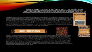 IN WHAT WAYS DOES YOUR MEDIA PRODUCT USE, DEVELOP OR
CHALLENGE FORMS AND CONVENTIONS OF REAL MEDIA PRODUCTS?
There weren’t any images used on the digipak or the advert, this challenges forms and conventions of real media products. This is
because usually there are images of the band featured somewhere in the digipak or the advert or both. However we chose not to
feature any images of the band on either media products. This is because we wanted to give off the idea that the band weren’t
obsessed with their image and were more importantly focused on their fans. This would be a good selling point as it would make
the audience feel more connected to the band. Also it makes the band appear very popular because they don’t need to feature
an image of themselves on the digipak or advert for their audience to recognise who they are. Therefore we chose to include a
pages on the digipak to feature a bit of history about the band and a message to the audience. Also quotes about the band and
‘#paintyourtown’ campaigns are used to feature on the other page of the digipaks.
The layout and design of the digipak and advert is quite simplistic and consistent, this is used in many existing media products
within the chosen genre. This is because the front cover of the digipak and the main advert features three paint stripes, these
were chosen because it relates to the name of the album which is ‘Paint This Town’ and makes the album recognisable to its
name. These three stripes are also featured on the back of the digipak and the pages which features text on it, this creates the
idea of consistency and fits in well with the name of the album. The theme of paint continues onto the disks because the paint
splatter tool was used to design the disks. This was chosen because it continued on the theme of paint but in a different style,
which conveys creativity as it has an artistic feel to it and suggests there has been a lot of thought put into the design of the
digipak. Moreover we decided to incorporate the simple and consistent design into our media product because it was a common
convention used by the alternative rock / pop genre.
 