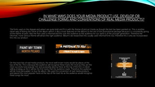 IN WHAT WAYS DOES YOUR MEDIA PRODUCT USE, DEVELOP OR
CHALLENGE FORMS AND CONVENTIONS OF REAL MEDIA PRODUCTS?
The fonts used on the digipak and advert are quite bold and fit in with the theme of pint as it looks as though the text has been painted on. This is another
clever way of linking the name of the album (which is also a track featured on the album) to the rest of the promotional package because it is consistently giving
of the theme of paint. Also the font used is informal and this suits the audience as the audience for our band is of the younger generation. Therefore the
informal / none serious theme will attract the right audience. Album’s we researched into usually used informal fonts too, therefore this is why we incorporated
this into our product.
On the track lists of real media products, the most well known tracks would be places at the
top of the list. This is because the audience will recognise these tracks the most as they are the
most successful and popular hits and purposely placing these at the top of the list is a clever
selling strategy as the it will be the first tracks that the audience reads. Therefore the audience
will be more persuaded to buy the album. We used this convention of real media products
and placed the most popular tracks at the top of the track list as the audience would recognise
these songs the most.
 