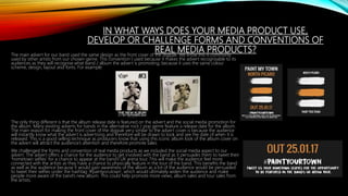 IN WHAT WAYS DOES YOUR MEDIA PRODUCT USE,
DEVELOP OR CHALLENGE FORMS AND CONVENTIONS OF
REAL MEDIA PRODUCTS?The main advert for our band used the same design as the front cover of the digipak. We know this is commonly
used by other artists from our chosen genre. This convention I used because it makes the advert recognisable to its
audiences as they will recognise what band / album the advert is promoting, because it uses the same colour
scheme, design, layout and fonts. For example:
The only thing different is that the album release date is featured on the advert and the social media promotion for
the album. Many existing adverts for bands in the alternative rock / pop genre feature a release date for the album.
The main reason for making the front cover of the digipak very similar to the advert cover is because the audience
will instantly know what the advert is advertising and therefore will be drawn to look and see the date of when it is
released. This is a good selling technique as producers know that using this iconic album look of the album cover on
the advert will attract the audience’s attention and therefore promote sales.
We challenged the forms and convention of real media products as we included the social media aspect to our
advert. The advert offers a chance for the audience to get involved with the band as it persuades them to tweet their
‘hometown selfies’ for a chance to appear at the band’s UK arena tour. This will make the audience feel more
connected with the artists as they have a chance to physically feature in the tour of the band. This benefits the band
as well as the audience because it would gain awareness of the album as a lot of the audience would be persuaded
to tweet their selfies under the hashtag ‘#paintyorutown’, which would ultimately widen the audience and make
people more aware of the band’s new album. This could help promote more views, album sales and tour sales from
the artists.
 