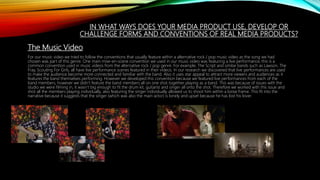 IN WHAT WAYS DOES YOUR MEDIA PRODUCT USE, DEVELOP OR
CHALLENGE FORMS AND CONVENTIONS OF REAL MEDIA PRODUCTS?
The Music Video
For our music video we tried to follow the conventions that usually feature within a alternative rock / pop music video as the song we had
chosen was part of this genre. One main mise-en-scene convention we used in our music video was featuring a live performance, this is a
common convention used in music videos from the alternative rock / pop genre. For example, The Script and similar bands such as Lawson, The
Fray, Scouting For Girls, all have live performance scenes featured in their videos. In our research we discovered that live performances are used
to make the audience become more connected and familiar with the band. Also it uses star appeal to attract more viewers and audiences as it
features the band themselves performing. However we developed this convention because we featured live performances from each of the
band members, however we didn’t feature the band members all on one shot together playing as a band. This was because of issues with the
studio we were filming in, it wasn’t big enough to fit the drum kit, guitarist and singer all onto the shot. Therefore we worked with this issue and
shot all the members playing individually, also featuring the singer individually allowed us to shoot him within a loose frame. This fit into the
narrative because it suggests that the singer (which was also the main actor) is lonely and upset because he has lost his lover.
 