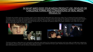IN WHAT WAYS DOES YOUR MEDIA PRODUCT USE, DEVELOP OR
CHALLENGE FORMS AND CONVENTIONS OF REAL MEDIA
PRODUCTS?
This leads onto another common convention used in music videos from the alternative rock / pop music videos, this is to feature the band members as
characters in the music video. We incorporated this into our video because it creates a sense of normality to the audiences as they see the band members
as normal people in everyday life instead of someone who is famous. The main singer in our video plays the min character in the video, which is a man
who is in love with his partner and has to deal with the loss of her. This will help the audience relate to the band, characters, music video and narrative
because they will be able to connect the situation.
The band members in alternative rock / pop genres usually wear dark clothing, this is because the song lyrics and music video normally have a depressing,
sad, upsetting, theme to them, so the dark clothes add to this theme and compliment the lyrics well. Therefore the band members in our music video wore
dark clothing because it fit in with the theme of heartbreak and loss.
 