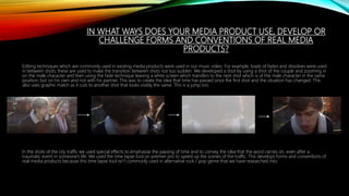 IN WHAT WAYS DOES YOUR MEDIA PRODUCT USE, DEVELOP OR
CHALLENGE FORMS AND CONVENTIONS OF REAL MEDIA
PRODUCTS?
Editing techniques which are commonly used in existing media products were used in our music video. For example, loads of fades and dissolves were used
in between shots, these are used to make the transition between shots not too sudden. We developed a shot by using a shot of the couple and zooming in
on the male character and then using the fade technique leaving a white screen which transfers to the next shot which is of the male character in the same
position, but on his own and not with his partner. This was to create the idea that time has passed since the first shot and the situation has changed. This
also uses graphic match as it cuts to another shot that looks visibly the same. This is a jump too.
In the shots of the city traffic we used special effects to emphasise the passing of time and to convey the idea that the word carries on, even after a
traumatic event in someone’s life. We used the time lapse tool on premier pro to speed up the scenes of the traffic. This develops forms and conventions of
real media products because this time lapse tool isn’t commonly used in alternative rock / pop genre that we have researched into.
 