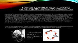 IN WHAT WAYS DOES YOUR MEDIA PRODUCT USE, DEVELOP OR
CHALLENGE FORMS AND CONVENTIONS OF REAL MEDIA PRODUCTS?
Alternative rock / pop genres usually have a narrative to their music videos, therefore we incorporated this into our music video as we used this convention.
The narrative to our music video challenges existing media products because it doesn’t completely follow in chronological order. For example the first shot
of the video is of flowers floating in the river, which would be expected to come the end of the video as this is what has happened at the end of the
narrative. However we chose to feature this shot at the start of the video because it makes the video more intriguing to its viewers because it will make
them want to know what happens in the video which results with the flowers floating in the river. Therefore it persuades the audience to continue watching
the music video. Also the flashbacks featured in the video will disorientate viewer as they are randomly placed throughout the video, moreover the
flashbacks won’t confuse the audience too much that they don’t know what is happening because it is giving them insight into what happened before the
disequilibrium. Therefore our music video challenges existing forms and conventions of alternative rock / pop music videos because our video doesn’t
follow the chronological narrative that is usually used.
Despite this, our music video does include a narrative which is about heartbreak / love, this uses forms and conventions which are used in existing products
because most music videos by The Script, Lawson, Scouting For Girls follow the narrative about heartbreak or some type of love.
Our music video does
follow tzvetan
todorov’s five stages of
narrative
 