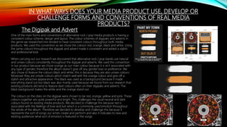 IN WHAT WAYS DOES YOUR MEDIA PRODUCT USE, DEVELOP OR
CHALLENGE FORMS AND CONVENTIONS OF REAL MEDIA
PRODUCTS?
The Digipak and Advert
One of the main forms and conventions of alternative rock / pop media products is having a
consistent colour scheme, design and layout. The colour schemes of digipaks and adverts in
the genre we researched into tended to have consistent colours throughout both media
products. We used this convention as we chose the colours red, orange, black and white. Using
the same colours throughout the digipak and advert made it consistent and added a stylish
and professional look.
When carrying out our research we discovered that alternative rock / pop bands use natural
and unisex colours consistently throughout the digipak and adverts. We used this convention
in our product because we chose orange as our main colour because it is isn’t associated with
any type of gender, therefore the album doesn’t give off any gender bias or preference. We
also chose to feature the colours black and white, this is because they are also unisex colours.
Moreover they are simple colours which match well with the orange colour and give off a
stylish and attractive appearance. The black was used as a background because it made
everything stand out but black was also mainly used because we found from our research that
existing products did tend to feature dark colours often on their digipaks and adverts. The
black background makes the white and the orange stand out.
The colours on the disks on the digipak were chosen to be red, orange, yellow and pink. These
colours together are quite powerful and bright. This challenges the usual neutral and dark
colours found on existing media products. We decided to challenge this because red is
associated with the feelings of love and lust which is a commonly used emotion throughout
the whole of the album. Therefore we decided to develop and challenge this because it
represents the sort of songs our artists create and perform and also it indicates to new and
existing audiences what sort of emotion is featured in the songs.
 