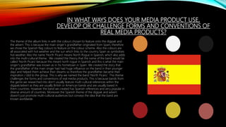 IN WHAT WAYS DOES YOUR MEDIA PRODUCT USE,
DEVELOP OR CHALLENGE FORMS AND CONVENTIONS OF
REAL MEDIA PRODUCTS?
The theme of the album links in with the colours chosen to feature onto the digipak and
the advert. This is because the main singer’s grandfather originated from Spain, therefore
we chose the Spanish flag colours to feature on the colour scheme. Also the colours are
all associated with hot weather and the sun which links to the country Spain as symbolises
hot weather. Also the name ‘North Picaro’ means North Rogue in Spanish, which also adds
into the multi-cultural theme. We created the theory that the name of the band would be
called ‘North Picaro’ because this meant north rogue in Spanish and this is what the main
singer’s grandfather was known as in his hometown in Spain. We created the story that
the grandfather of the main singer had had huge influence on the band in their younger
days and helped them achieve their dreams so therefore the grandfather became their
inspiration / idol to the group. This is why we named the band ‘North Picaro.’ This theme
challenges the forms and conventions of real media products. This is because bands from
the genre we researched into don’t usually feature multi-cultural references within the
digipak/advert as they are usually British or American bands and are usually based in
them countries. However the band we created has Spanish references and very popular in
diverse amount of countries. Moreover the Spanish theme of the digipak and advert
doesn’t just promote multi-cultural audiences but conveys the idea that the band are
known worldwide.
 