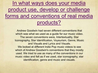 In what ways does your media
product use, develop or challenge
forms and conventions of real media
products?
Andrew Goodwin had seven different conventions that
which was what we used as a guide for our music video.
The seven conventions were, Intertextuality, Star
Iconography, Star Identification, Voyeurism, Genre, Music
and Visuals and Lyrics and Visuals.
We looked at different Indie Pop music videos to see
which of Andrew Goodwin's conventions that they mostly
used. We tried to use as many of the conventions in our
music video and felt as if we used, star iconography, star
identification, genre and music and visuals.
 