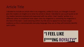 Article Title
I decided to include an article title in my magazine, unlike Q’s issue, as I thought it would
give the readers an insight as to what my article is about. I decided to use a pull quote to let
my readers become involved and engrossed with my artist. I had ‘royalty’ written in a
different colour to emphasise how upper class my magazine is, connoting my magazine is
the best of the best. I used swearing within my title also to appeal to my teen target
audience as this is stereotypically everyday language they use so they will instantly identify
with Caitlin.
 