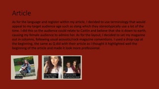 Article
As for the language and register within my article, I decided to use terminology that would
appeal to my target audience age such as slang which they stereotypically use a lot of the
time. I did this so the audience could relate to Caitlin and believe that she is down to earth,
causing my female audience to admire her. As for the layout, I decided to set my magazine
out in columns, following usual acoustic/rock magazine conventions. I used a drop-cap at
the beginning, the same as Q did with their article as I thought it highlighted well the
beginning of the article and made it look more professional.
 