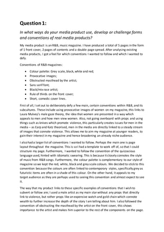 Question1:
In what ways do your media product use, develop or challenge forms
and conventions of real media products?
My media product is an R&B, music magazine. I have produced a total of 5 pages in the form
of 1 front cover, 2 pages of contents and a double page spread. After analysing existing
media products, I got a feel for which conventions I wanted to follow and which I wanted to
defy.
Conventions of R&B magazines:
 Colour palette: Grey scale, black, white and red;
 Provocative images;
 Obstructed masthead by the artist;
 Sans serif font;
 Black/mix race artist;
 Rule of thirds on the front cover;
 Short, comedic cover lines.
First of all, I set out to deliberately defy a few main, certain conventions within R&B, and its
subcultures. These include using provocative images of women on my magazine, this links to
Laura Mulvey’s male gaze theory, the idea that women are presented in a way which
appeals to men and how men view women. Also, not going overboard with props and using
things such as knives which promote violence, this particularly creates issues for men in the
media – as Earp and Katz theorised, men in the media are directly linked to a steady stream
of images that connote violence. This allows me to aim my magazine at younger readers, to
gain their interest in my magazine and hence broadening an already niche audience.
I also had a larger list of conventions I wanted to follow. Perhaps the main one is page
layout throughout the magazine. This is so I had a template to work off of, so that I could
structure my page. Furthermore, I wanted to follow the convention of the quizzacious
language used, hinted with idiomatic swearing. This is because it closely connotes the style
of music from R&B songs. Furthermore, the colour palette is complementary to our style of
magazine so we kept the red, white, black and grey scale colours. We decided to stick to this
convention because the colours are often linked to contemporary styles, specifically grey as
futuristic items are often in a shade of this colour. On the other hand, it appeals to my
target audience as they are perhaps used to seeing this convention and almost expect to see
it.
The way that my product links to these specific examples of conventions that I wish to
subvert or follow are; I used a male artist as my main star without any props that directly
link to violence, but rather props like an expensive watch and gold chain which connote
wealth to further increase the depth of the story I am telling about him. I also followed the
convention of obstructing the masthead by the artist on the front cover, this shows
importance to the artist and makes him superior to the rest of the components on the page.
 